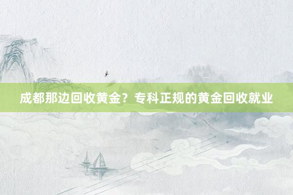 成都那边回收黄金？专科正规的黄金回收就业