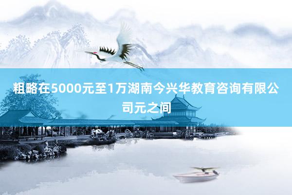 粗略在5000元至1万湖南今兴华教育咨询有限公司元之间